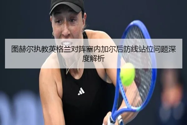 图赫尔执教英格兰对阵塞内加尔后防线站位问题深度解析